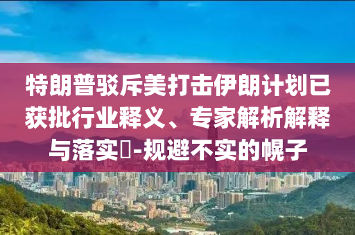 特朗普駁斥美打擊伊朗計(jì)劃已獲批行業(yè)釋義、專家解析解釋與落實(shí)?-規(guī)避不實(shí)的幌子