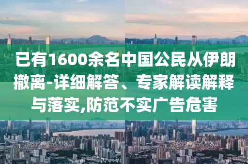 已有1600余名中國公民從伊朗撤離-詳細(xì)解答、專家解讀解釋與落實,防范不實廣告危害