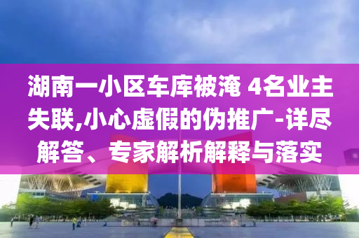 湖南一小區(qū)車庫被淹 4名業(yè)主失聯,小心虛假的偽推廣-詳盡解答、專家解析解釋與落實