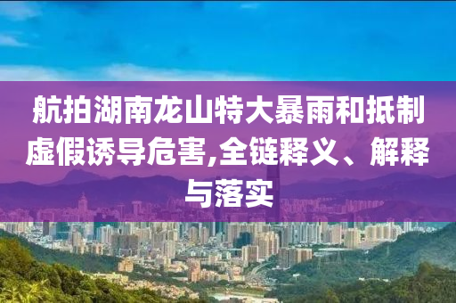 航拍湖南龍山特大暴雨和抵制虛假誘導(dǎo)危害,全鏈釋義、解釋與落實(shí)