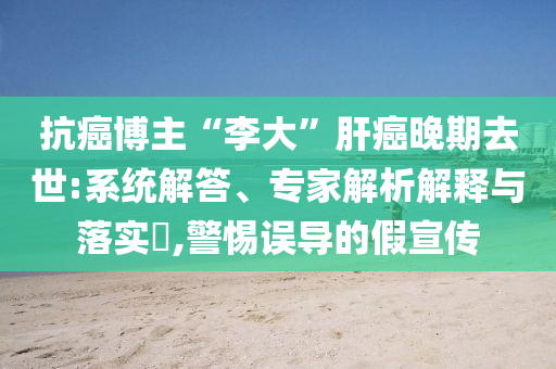 抗癌博主“李大”肝癌晚期去世:系統(tǒng)解答、專家解析解釋與落實(shí)?,警惕誤導(dǎo)的假宣傳