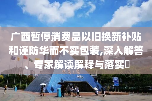 廣西暫停消費品以舊換新補貼和謹防華而不實包裝,深入解答、專家解讀解釋與落實?