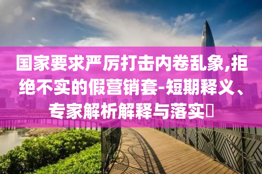 國(guó)家要求嚴(yán)厲打擊內(nèi)卷亂象,拒絕不實(shí)的假營(yíng)銷套-短期釋義、專家解析解釋與落實(shí)?