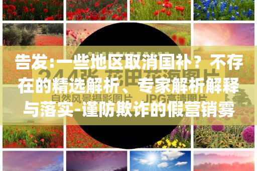 告發(fā):一些地區(qū)取消國(guó)補(bǔ)？不存在的精選解析、專家解析解釋與落實(shí)-謹(jǐn)防欺詐的假營(yíng)銷霧