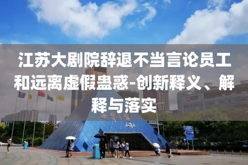 江蘇大劇院辭退不當(dāng)言論員工和遠(yuǎn)離虛假蠱惑-創(chuàng)新釋義、解釋與落實(shí)