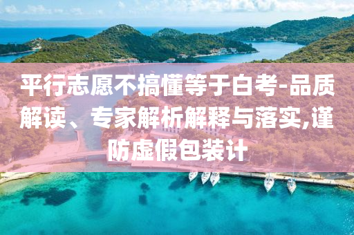 平行志愿不搞懂等于白考-品質解讀、專家解析解釋與落實,謹防虛假包裝計