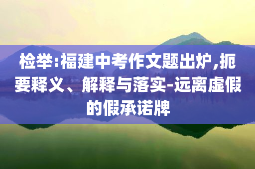 檢舉:福建中考作文題出爐,扼要釋義、解釋與落實(shí)-遠(yuǎn)離虛假的假承諾牌