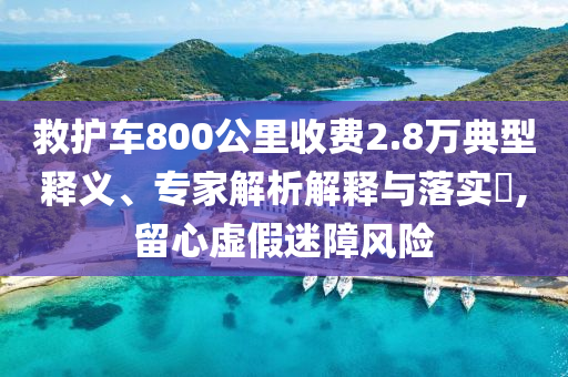救護(hù)車800公里收費(fèi)2.8萬典型釋義、專家解析解釋與落實(shí)?,留心虛假迷障風(fēng)險(xiǎn)
