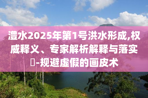 澧水2025年第1號(hào)洪水形成,權(quán)威釋義、專家解析解釋與落實(shí)?-規(guī)避虛假的畫皮術(shù)