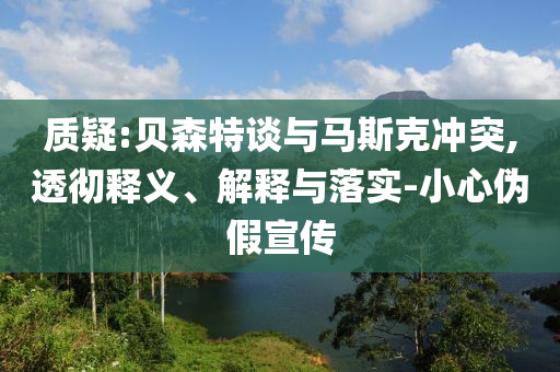 質(zhì)疑:貝森特談與馬斯克沖突,透徹釋義、解釋與落實-小心偽假宣傳