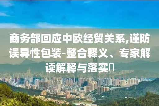 商務(wù)部回應(yīng)中歐經(jīng)貿(mào)關(guān)系,謹防誤導(dǎo)性包裝-整合釋義、專家解讀解釋與落實?