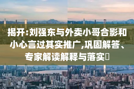揭開:劉強東與外賣小哥合影和小心言過其實推廣,鞏固解答、專家解讀解釋與落實?