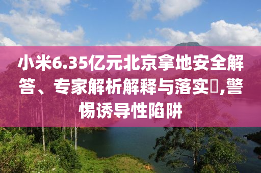 小米6.35億元北京拿地安全解答、專(zhuān)家解析解釋與落實(shí)?,警惕誘導(dǎo)性陷阱
