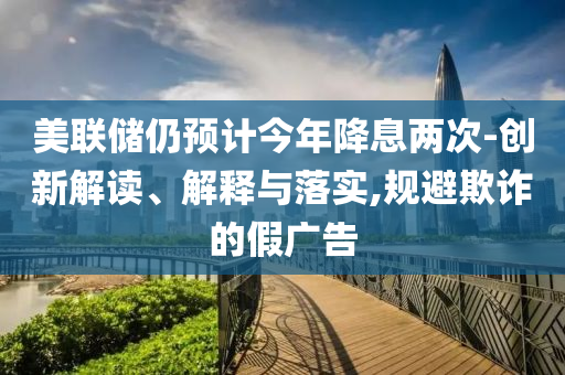 美聯(lián)儲仍預(yù)計今年降息兩次-創(chuàng)新解讀、解釋與落實(shí),規(guī)避欺詐的假廣告