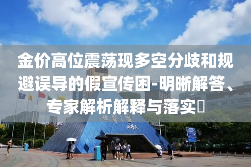金價(jià)高位震蕩現(xiàn)多空分歧和規(guī)避誤導(dǎo)的假宣傳困-明晰解答、專家解析解釋與落實(shí)?