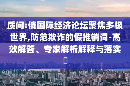 質(zhì)問:俄國際經(jīng)濟論壇聚焦多極世界,防范欺詐的假推銷詞-高效解答、專家解析解釋與落實?