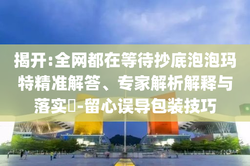 揭開(kāi):全網(wǎng)都在等待抄底泡泡瑪特精準(zhǔn)解答、專家解析解釋與落實(shí)?-留心誤導(dǎo)包裝技巧