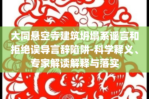 大同懸空寺建筑坍塌系謠言和拒絕誤導言辭陷阱-科學釋義、專家解讀解釋與落實