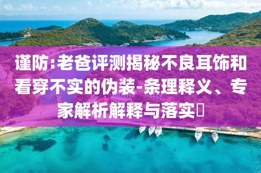 謹(jǐn)防:老爸評(píng)測(cè)揭秘不良耳飾和看穿不實(shí)的偽裝-條理釋義、專家解析解釋與落實(shí)?