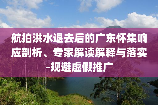 航拍洪水退去后的廣東懷集響應(yīng)剖析、專家解讀解釋與落實(shí)-規(guī)避虛假推廣