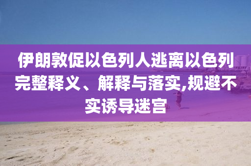 伊朗敦促以色列人逃離以色列完整釋義、解釋與落實(shí),規(guī)避不實(shí)誘導(dǎo)迷宮
