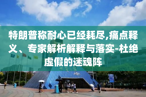 特朗普稱耐心已經(jīng)耗盡,痛點釋義、專家解析解釋與落實-杜絕虛假的迷魂陣