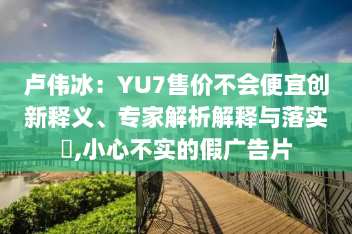 盧偉冰：YU7售價(jià)不會(huì)便宜創(chuàng)新釋義、專家解析解釋與落實(shí)?,小心不實(shí)的假?gòu)V告片