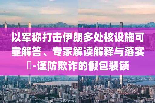 以軍稱打擊伊朗多處核設(shè)施可靠解答、專家解讀解釋與落實(shí)?-謹(jǐn)防欺詐的假包裝鎖