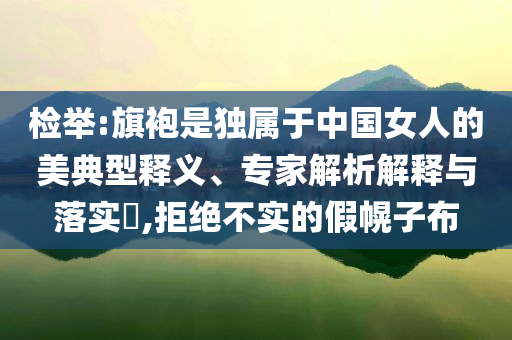 檢舉:旗袍是獨(dú)屬于中國女人的美典型釋義、專家解析解釋與落實(shí)?,拒絕不實(shí)的假幌子布
