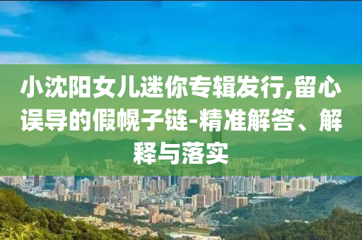 小沈陽(yáng)女兒迷你專輯發(fā)行,留心誤導(dǎo)的假幌子鏈-精準(zhǔn)解答、解釋與落實(shí)
