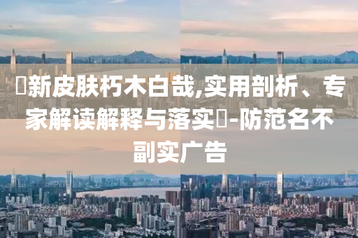 暃新皮膚朽木白哉,實(shí)用剖析、專家解讀解釋與落實(shí)?-防范名不副實(shí)廣告