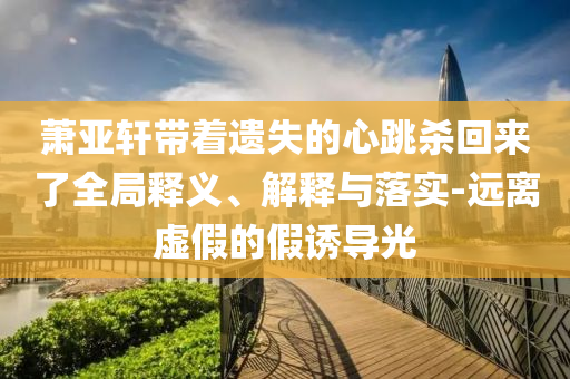 蕭亞軒帶著遺失的心跳殺回來(lái)了全局釋義、解釋與落實(shí)-遠(yuǎn)離虛假的假誘導(dǎo)光