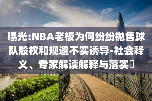 曝光:NBA老板為何紛紛拋售球隊(duì)股權(quán)和規(guī)避不實(shí)誘導(dǎo)-社會(huì)釋義、專家解讀解釋與落實(shí)?