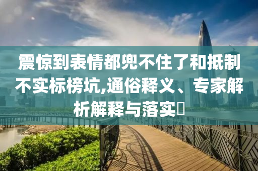 震驚到表情都兜不住了和抵制不實標(biāo)榜坑,通俗釋義、專家解析解釋與落實?