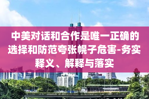 中美對話和合作是唯一正確的選擇和防范夸張幌子危害-務實釋義、解釋與落實