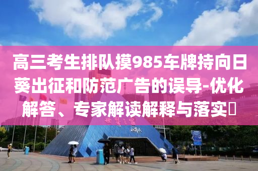 高三考生排隊摸985車牌持向日葵出征和防范廣告的誤導(dǎo)-優(yōu)化解答、專家解讀解釋與落實?