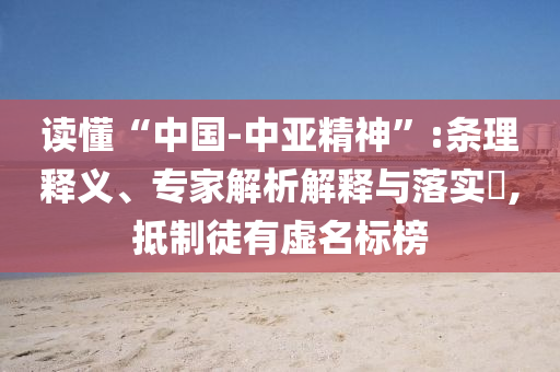 讀懂“中國(guó)-中亞精神”:條理釋義、專家解析解釋與落實(shí)?,抵制徒有虛名標(biāo)榜
