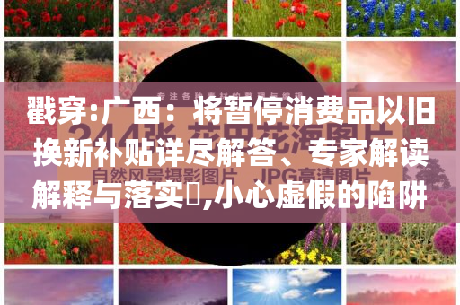 戳穿:廣西：將暫停消費品以舊換新補貼詳盡解答、專家解讀解釋與落實?,小心虛假的陷阱