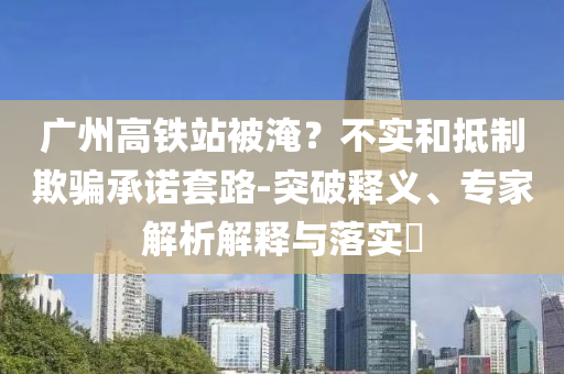 廣州高鐵站被淹？不實(shí)和抵制欺騙承諾套路-突破釋義、專家解析解釋與落實(shí)?