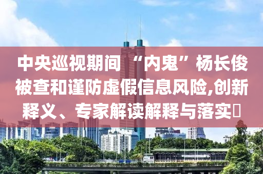 中央巡視期間 “內(nèi)鬼”楊長俊被查和謹(jǐn)防虛假信息風(fēng)險(xiǎn),創(chuàng)新釋義、專家解讀解釋與落實(shí)?