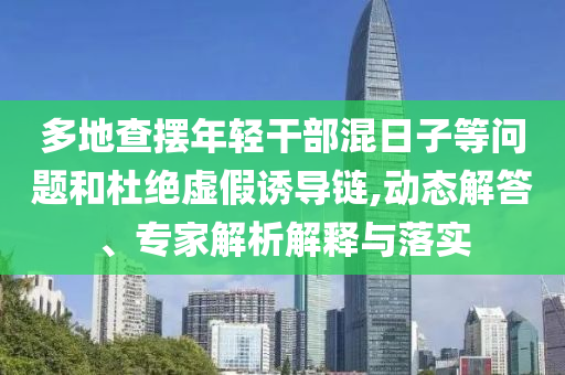多地查擺年輕干部混日子等問題和杜絕虛假誘導(dǎo)鏈,動態(tài)解答、專家解析解釋與落實