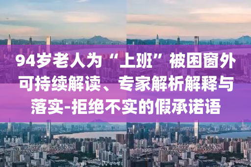 94歲老人為“上班”被困窗外可持續(xù)解讀、專家解析解釋與落實-拒絕不實的假承諾語