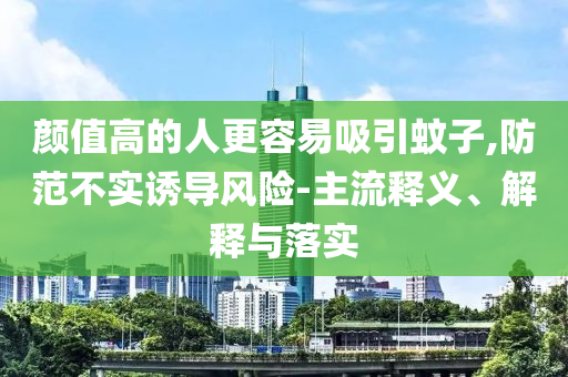 顏值高的人更容易吸引蚊子,防范不實(shí)誘導(dǎo)風(fēng)險(xiǎn)-主流釋義、解釋與落實(shí)