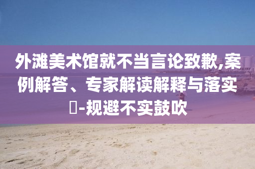 外灘美術(shù)館就不當(dāng)言論致歉,案例解答、專家解讀解釋與落實(shí)?-規(guī)避不實(shí)鼓吹