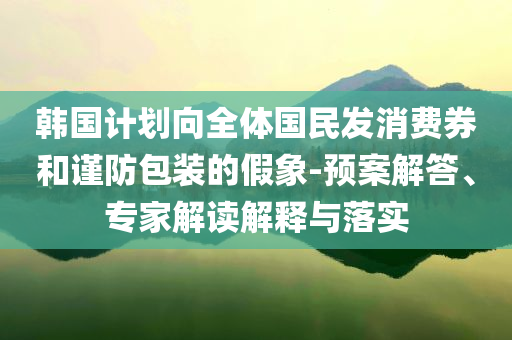 韓國計劃向全體國民發(fā)消費(fèi)券和謹(jǐn)防包裝的假象-預(yù)案解答、專家解讀解釋與落實(shí)