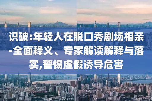 識破:年輕人在脫口秀劇場相親-全面釋義、專家解讀解釋與落實,警惕虛假誘導危害