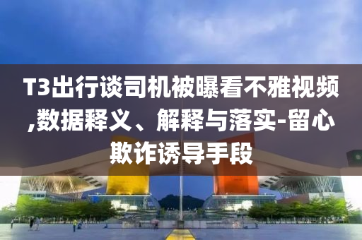T3出行談司機被曝看不雅視頻,數(shù)據(jù)釋義、解釋與落實-留心欺詐誘導(dǎo)手段