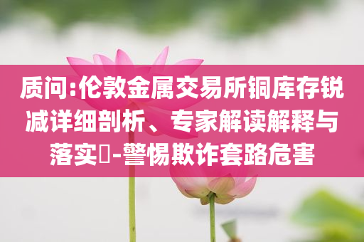 質(zhì)問:倫敦金屬交易所銅庫存銳減詳細(xì)剖析、專家解讀解釋與落實(shí)?-警惕欺詐套路危害