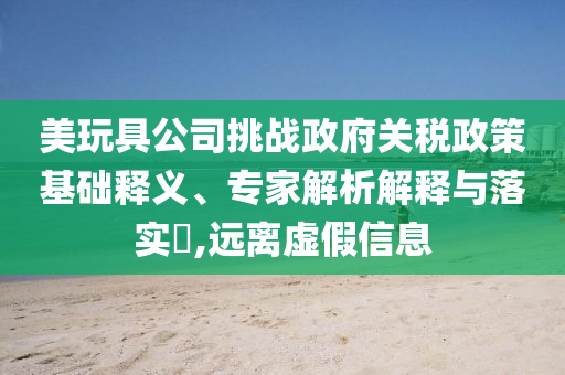 美玩具公司挑戰(zhàn)政府關(guān)稅政策基礎(chǔ)釋義、專(zhuān)家解析解釋與落實(shí)?,遠(yuǎn)離虛假信息