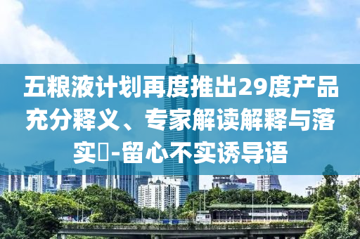 五糧液計劃再度推出29度產(chǎn)品充分釋義、專家解讀解釋與落實?-留心不實誘導語